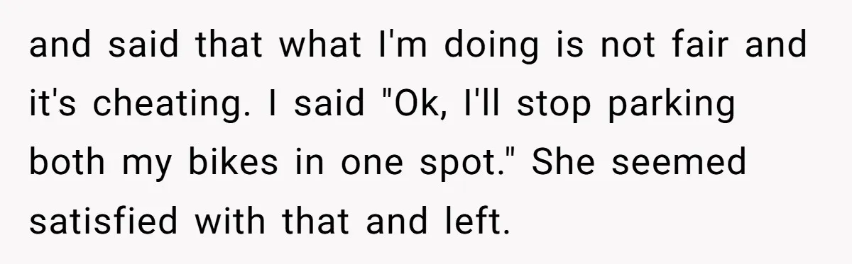 and said that what I'm doing is not fair and it's cheating. I said "Ok, I'll stop parking both my bikes in one spot." She seemed satisfied with that and...