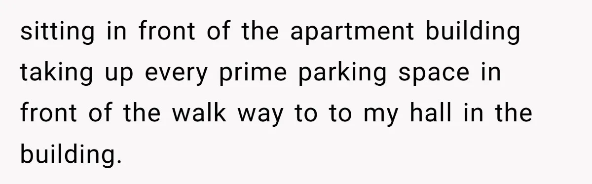 sitting in front of the apartment building taking up every prime parking space in front of the walk way to to my hall in the building.