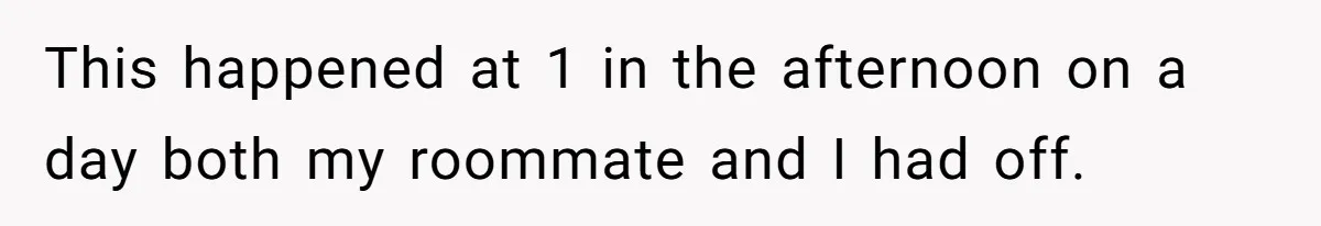 This happened at 1 in the afternoon on a day both my roommate and I had off.