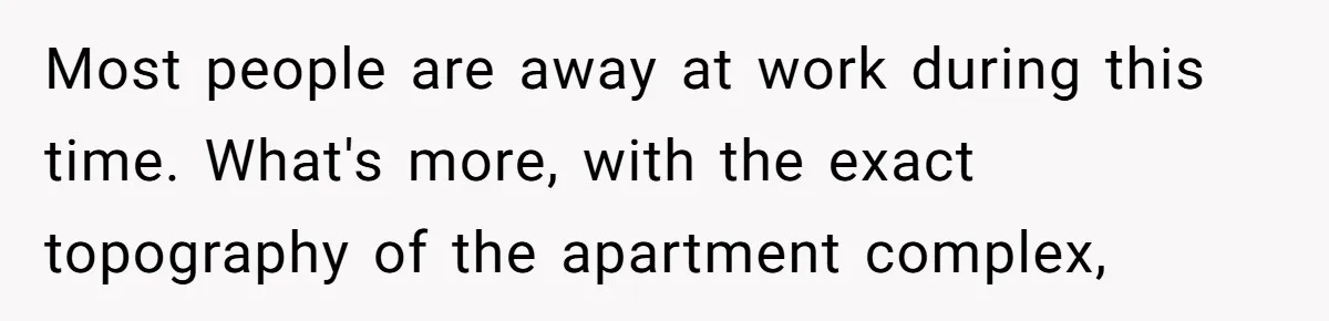 Most people are away at work during this time. What's more, with the exact topography of the apartment complex,
