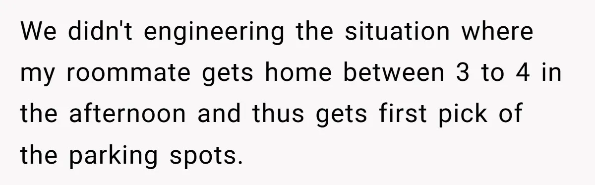 We didn't engineering the situation where my roommate gets home between 3 to 4 in the afternoon and thus gets first pick of the parking spots.