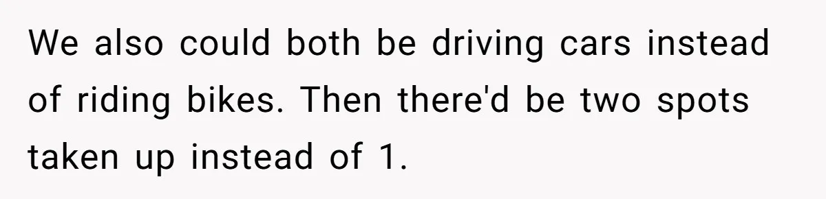 We also could both be driving cars instead of riding bikes. Then there'd be two spots taken up instead of 1.