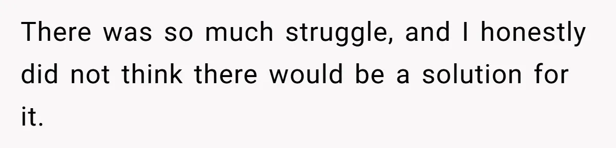 There was so much struggle, and I honestly did not think there would be a solution for it.