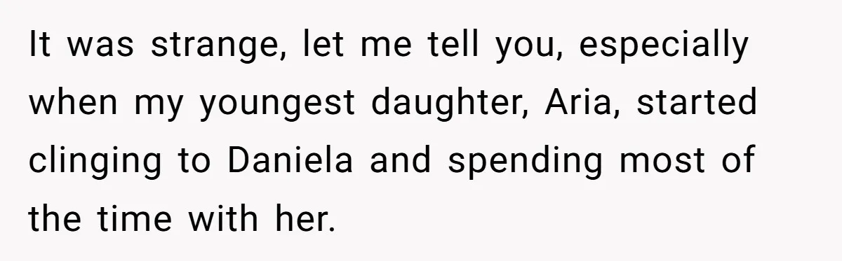 It was strange, let me tell you, especially when my youngest daughter, Aria, started clinging to Daniela and spending most of the time with her.
