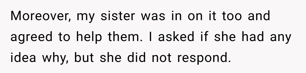 Moreover, my sister was in on it too and agreed to help them. I asked if she had any idea why, but she did not respond.