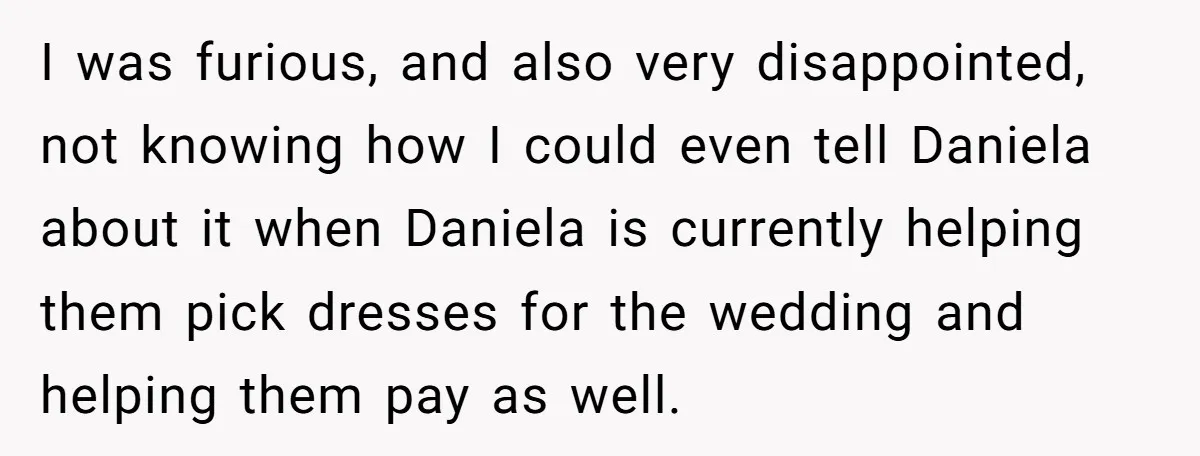 I was furious, and also very disappointed, not knowing how I could even tell Daniela about it when Daniela is currently helping them pick dresses for the wedding and helping...