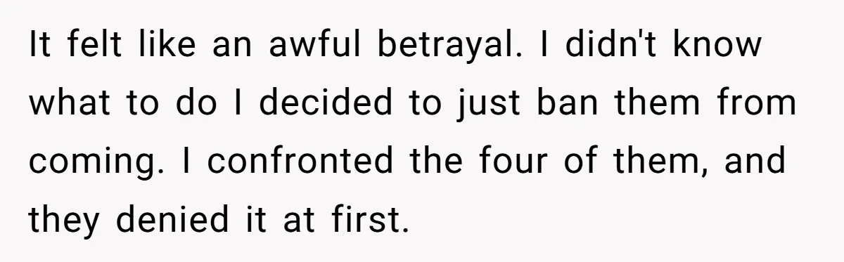 It felt like an awful betrayal. I didn't know what to do I decided to just ban them from coming. I confronted the four of them, and they denied it...