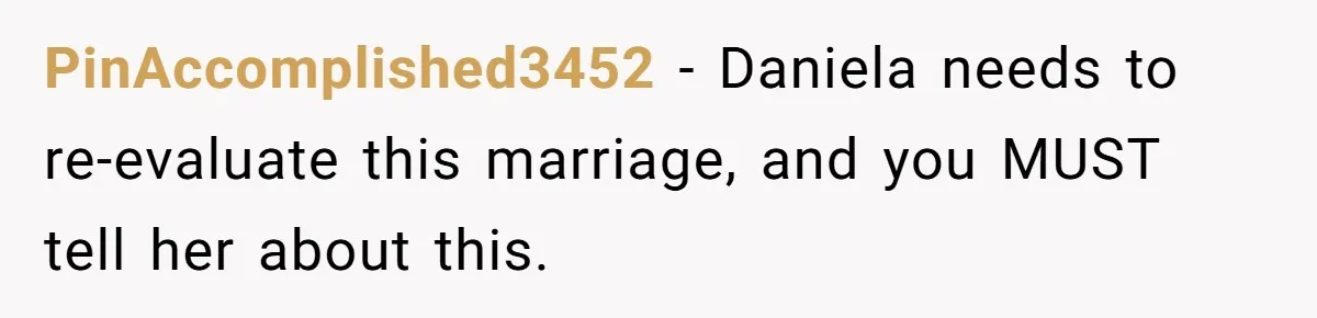 PinAccomplished3452 − Daniela needs to re-evaluate this marriage, and you MUST tell her about this.