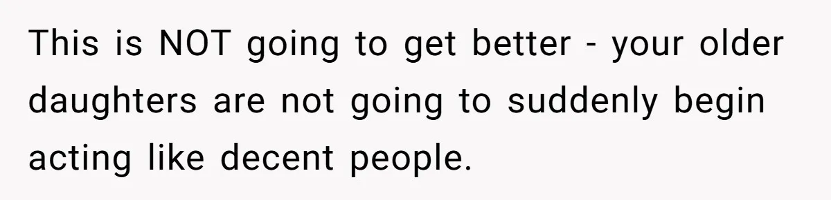 This is NOT going to get better - your older daughters are not going to suddenly begin acting like decent people.