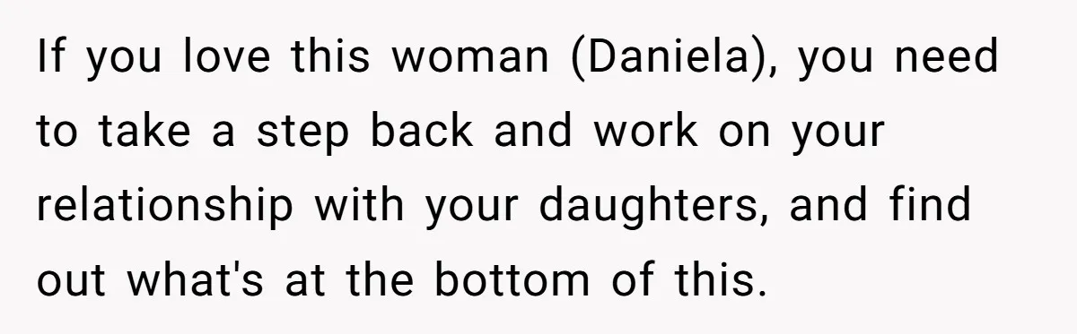 If you love this woman (Daniela), you need to take a step back and work on your relationship with your daughters, and find out what's at the bottom of this.