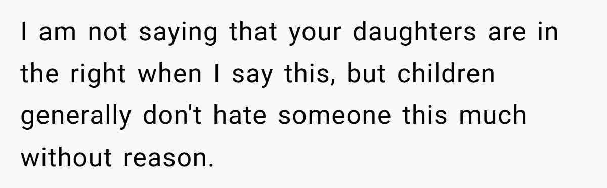 I am not saying that your daughters are in the right when I say this, but children generally don't hate someone this much without reason.
