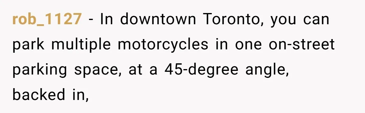 rob_1127 − In downtown Toronto, you can park multiple motorcycles in one on-street parking space, at a 45-degree angle, backed in,