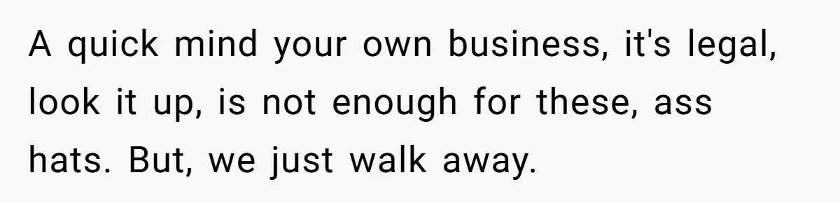 A quick mind your own business, it's legal, look it up, is not enough for these, ass hats. But, we just walk away.