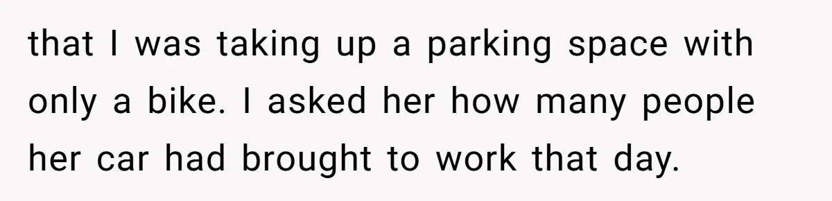 that I was taking up a parking space with only a bike. I asked her how many people her car had brought to work that day.