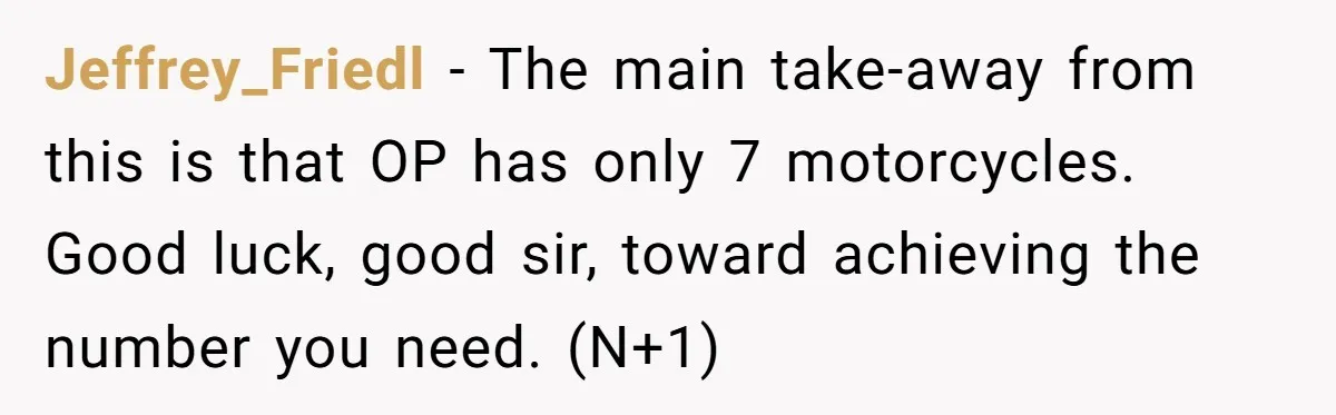 Jeffrey_Friedl − The main take-away from this is that OP has only 7 motorcycles. Good luck, good sir, toward achieving the number you need. (N+1)