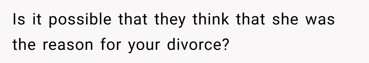 Is it possible that they think that she was the reason for your divorce?