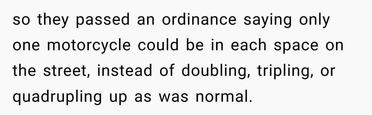 so they passed an ordinance saying only one motorcycle could be in each space on the street, instead of doubling, tripling, or quadrupling up as was normal.