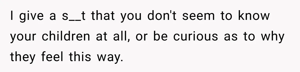 I give a s__t that you don't seem to know your children at all, or be curious as to why they feel this way.