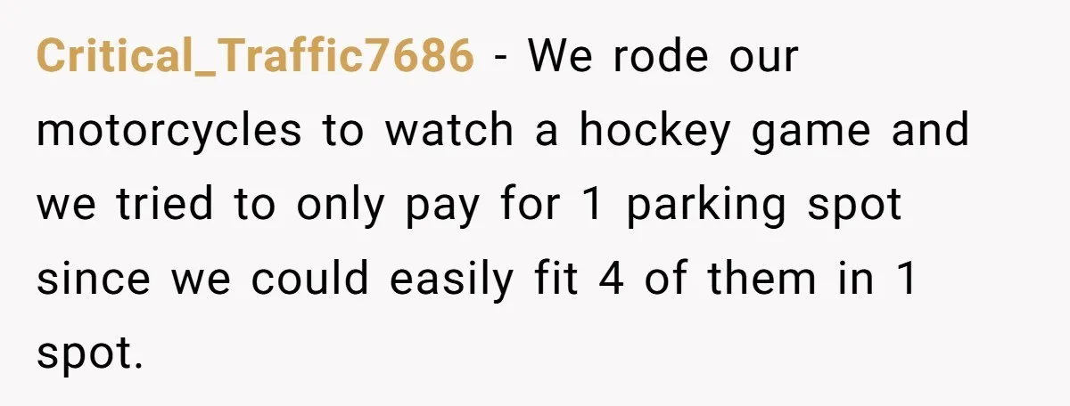 Critical_Traffic7686 − We rode our motorcycles to watch a hockey game and we tried to only pay for 1 parking spot since we could easily fit 4 of them in...