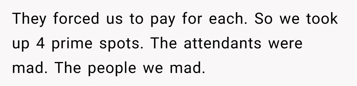 They forced us to pay for each. So we took up 4 prime spots. The attendants were mad. The people we mad.