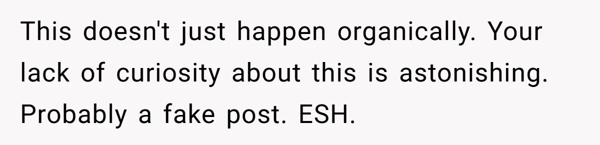 This doesn't just happen organically. Your lack of curiosity about this is astonishing. Probably a fake post. ESH.