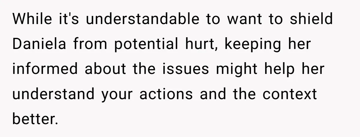 While it's understandable to want to shield Daniela from potential hurt, keeping her informed about the issues might help her understand your actions and the context better.