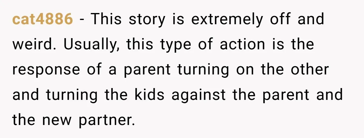 cat4886 − This story is extremely off and weird. Usually, this type of action is the response of a parent turning on the other and turning the kids against the...