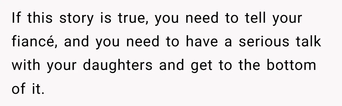 If this story is true, you need to tell your fiancé, and you need to have a serious talk with your daughters and get to the bottom of it.