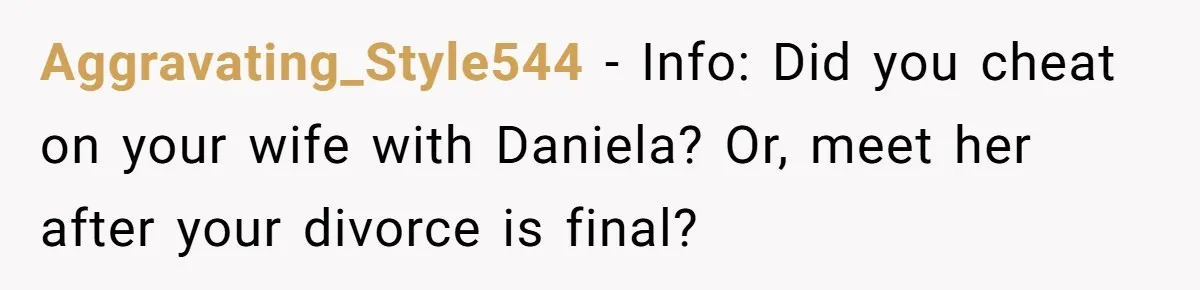Aggravating_Style544 − Info: Did you cheat on your wife with Daniela? Or, meet her after your divorce is final?