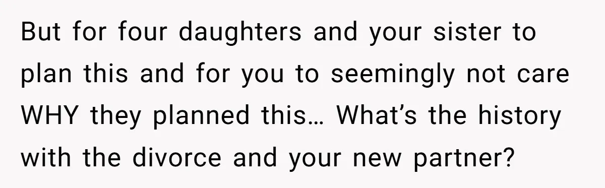 But for four daughters and your sister to plan this and for you to seemingly not care WHY they planned this… What’s the history with the divorce and your new...