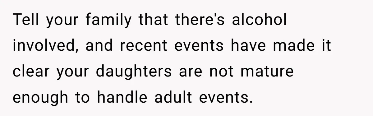 Tell your family that there's alcohol involved, and recent events have made it clear your daughters are not mature enough to handle adult events.