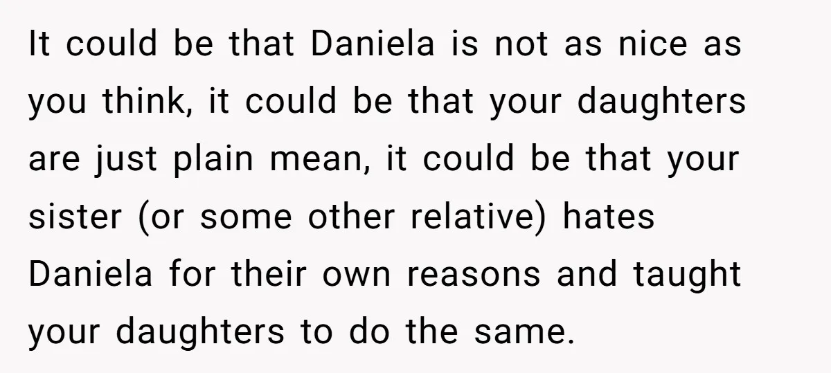 It could be that Daniela is not as nice as you think, it could be that your daughters are just plain mean, it could be that your sister (or some...