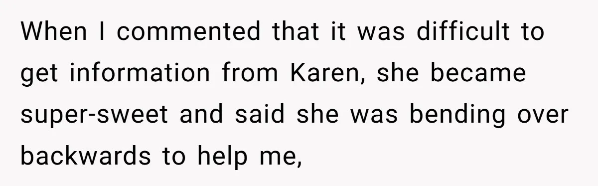 When I commented that it was difficult to get information from Karen, she became super-sweet and said she was bending over backwards to help me,