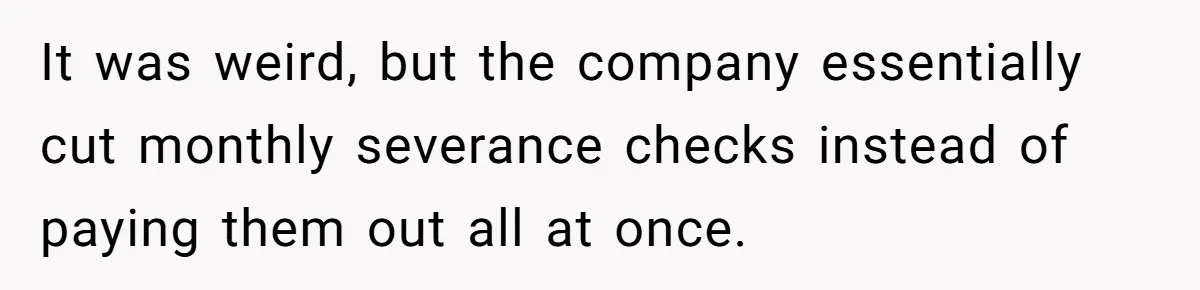 It was weird, but the company essentially cut monthly severance checks instead of paying them out all at once.