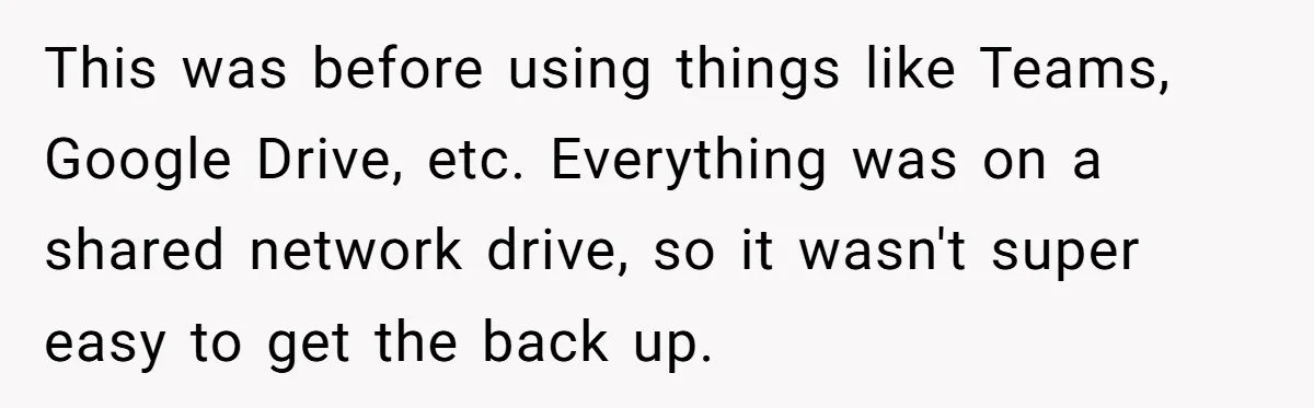 This was before using things like Teams, Google Drive, etc. Everything was on a shared network drive, so it wasn't super easy to get the back up.