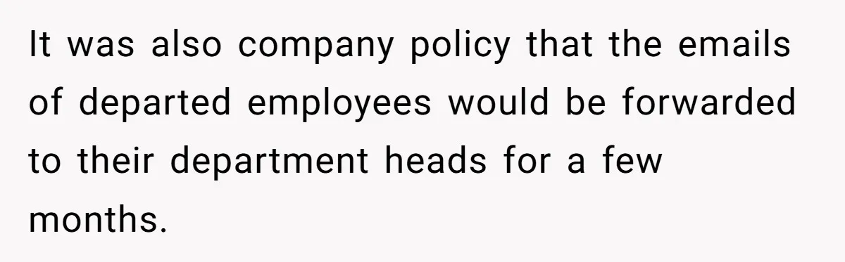 It was also company policy that the emails of departed employees would be forwarded to their department heads for a few months.