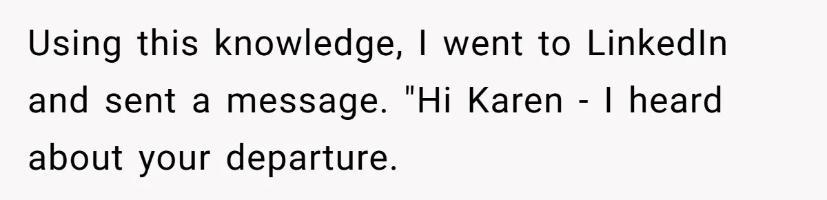 Using this knowledge, I went to LinkedIn and sent a message. "Hi Karen - I heard about your departure.