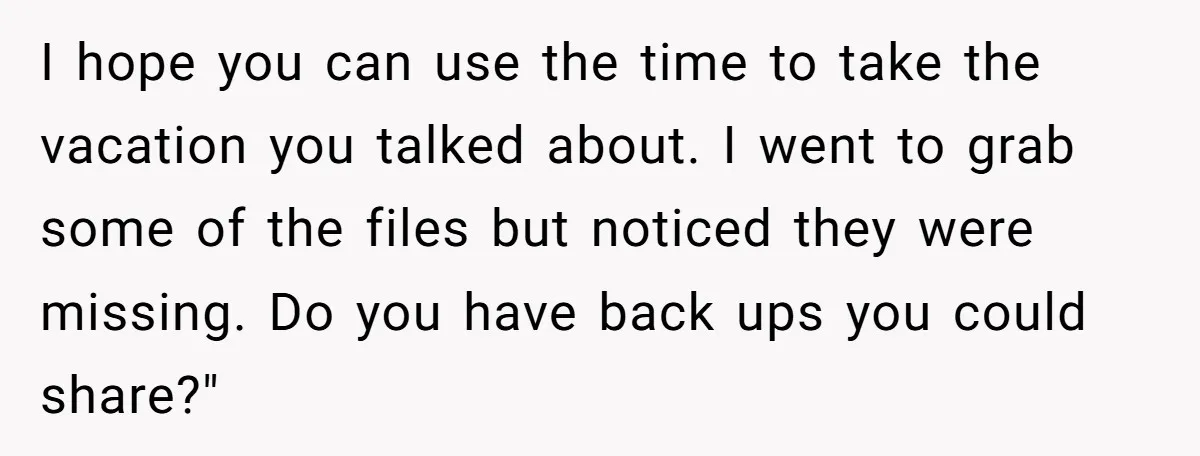I hope you can use the time to take the vacation you talked about. I went to grab some of the files but noticed they were missing. Do you have...