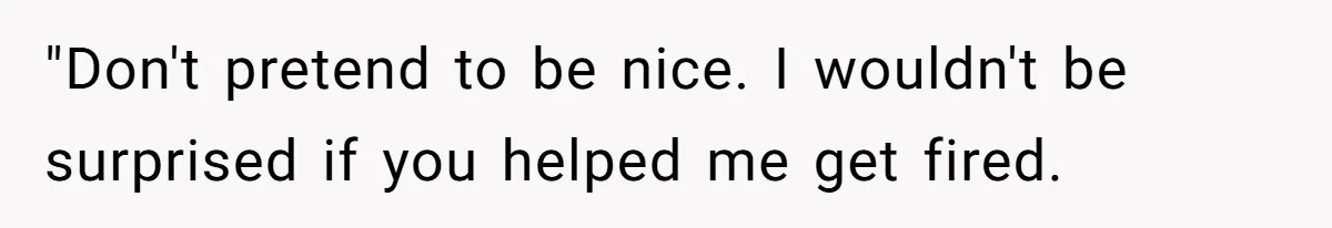 "Don't pretend to be nice. I wouldn't be surprised if you helped me get fired.