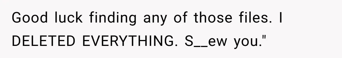 Good luck finding any of those files. I DELETED EVERYTHING. S__ew you."
