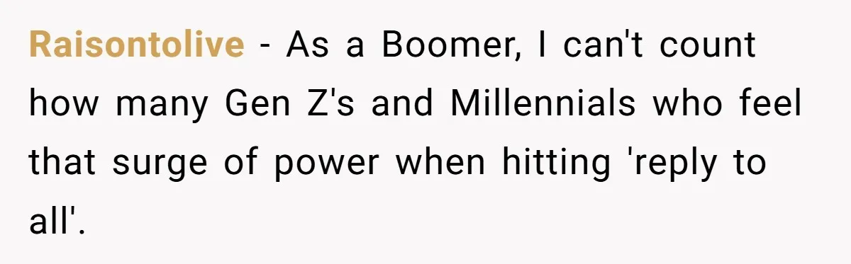 Raisontolive − As a Boomer, I can't count how many Gen Z's and Millennials who feel that surge of power when hitting 'reply to all'.