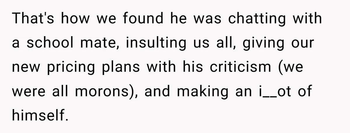 That's how we found he was chatting with a school mate, insulting us all, giving our new pricing plans with his criticism (we were all morons), and making an i__ot...