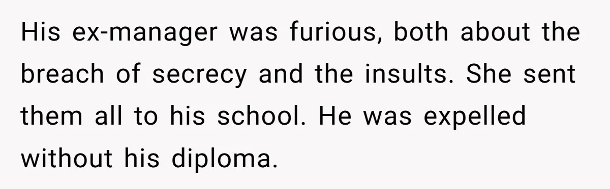 His ex-manager was furious, both about the breach of secrecy and the insults. She sent them all to his school. He was expelled without his diploma.