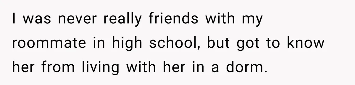 I was never really friends with my roommate in high school, but got to know her from living with her in a dorm.