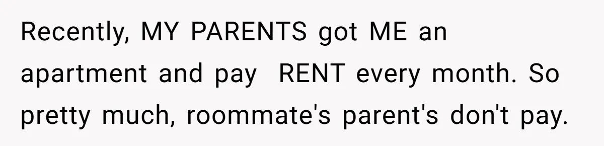 Recently, MY PARENTS got ME an apartment and pay  RENT every month. So pretty much, roommate's parent's don't pay.