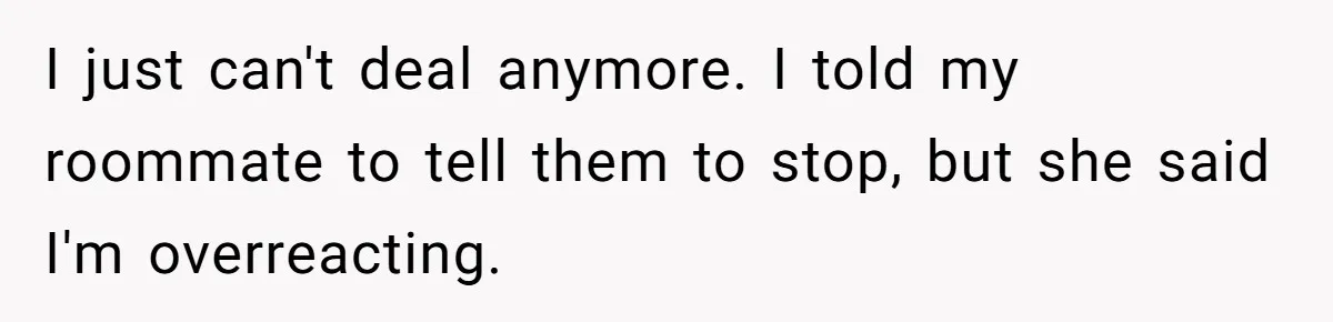 I just can't deal anymore. I told my roommate to tell them to stop, but she said I'm overreacting.