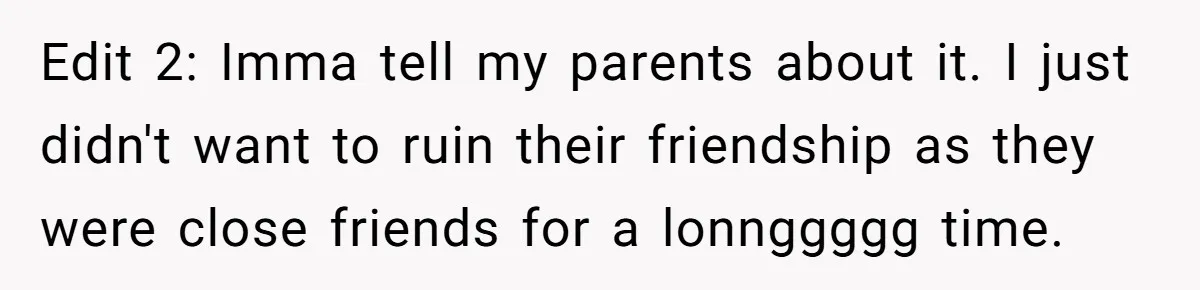 Edit 2: Imma tell my parents about it. I just didn't want to ruin their friendship as they were close friends for a lonnggggg time.