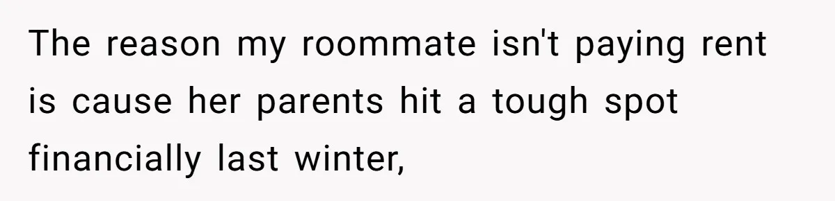 The reason my roommate isn't paying rent is cause her parents hit a tough spot financially last winter,