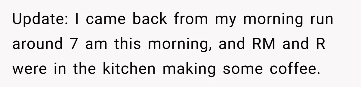 Update: I came back from my morning run around 7 am this morning, and RM and R were in the kitchen making some coffee.
