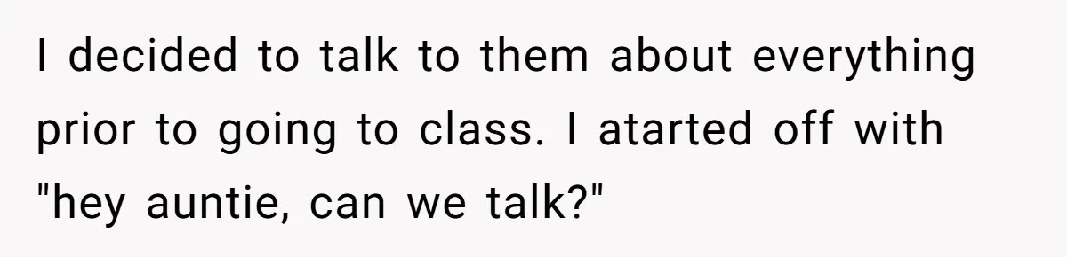 I decided to talk to them about everything prior to going to class. I atarted off with "hey auntie, can we talk?"